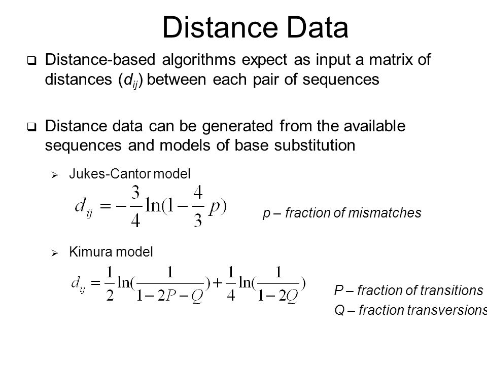  Distance-based algorithms expect as input a matrix of distances (d ij ) between each pair of sequences  Distance data can be generated from the available sequences and models of base substitution  Jukes-Cantor model p – fraction of mismatches  Kimura model P – fraction of transitions Q – fraction transversions Distance Data