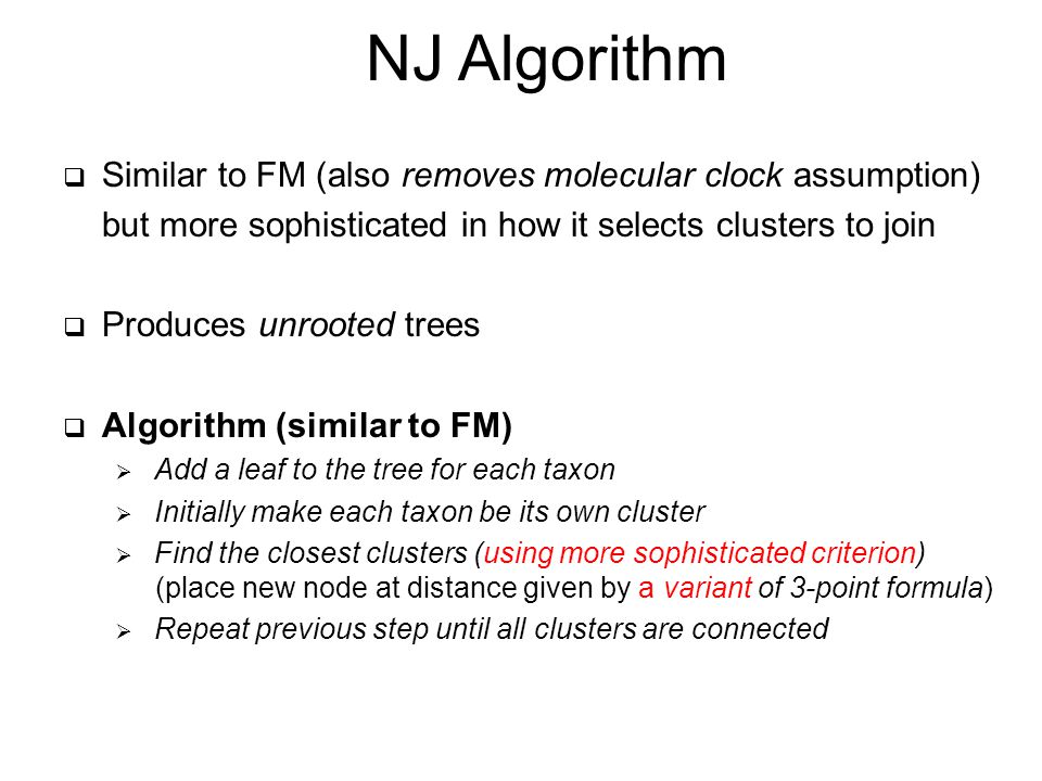 NJ Algorithm  Similar to FM (also removes molecular clock assumption) but more sophisticated in how it selects clusters to join  Produces unrooted trees  Algorithm (similar to FM)  Add a leaf to the tree for each taxon  Initially make each taxon be its own cluster  Find the closest clusters (using more sophisticated criterion) (place new node at distance given by a variant of 3-point formula)  Repeat previous step until all clusters are connected
