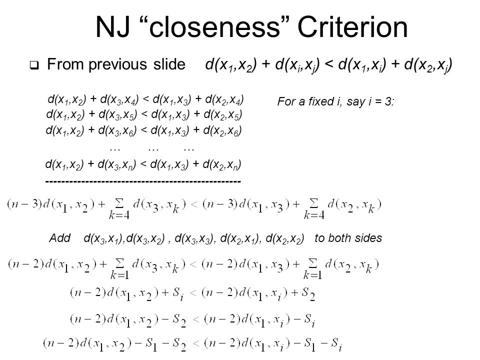  From previous slide NJ closeness Criterion d(x 1,x 2 ) + d(x i,x j ) < d(x 1,x i ) + d(x 2,x j ) d(x 1,x 2 ) + d(x 3,x 4 ) < d(x 1,x 3 ) + d(x 2,x 4 ) d(x 1,x 2 ) + d(x 3,x 5 ) < d(x 1,x 3 ) + d(x 2,x 5 ) d(x 1,x 2 ) + d(x 3,x 6 ) < d(x 1,x 3 ) + d(x 2,x 6 ) … … … d(x 1,x 2 ) + d(x 3,x n ) < d(x 1,x 3 ) + d(x 2,x n ) For a fixed i, say i = 3: Add d(x 3,x 1 ),d(x 3,x 2 ), d(x 3,x 3 ), d(x 2,x 1 ), d(x 2,x 2 ) to both sides