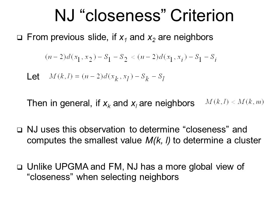  From previous slide, if x 1 and x 2 are neighbors Let Then in general, if x k and x l are neighbors  NJ uses this observation to determine closeness and computes the smallest value M(k, l) to determine a cluster  Unlike UPGMA and FM, NJ has a more global view of closeness when selecting neighbors NJ closeness Criterion