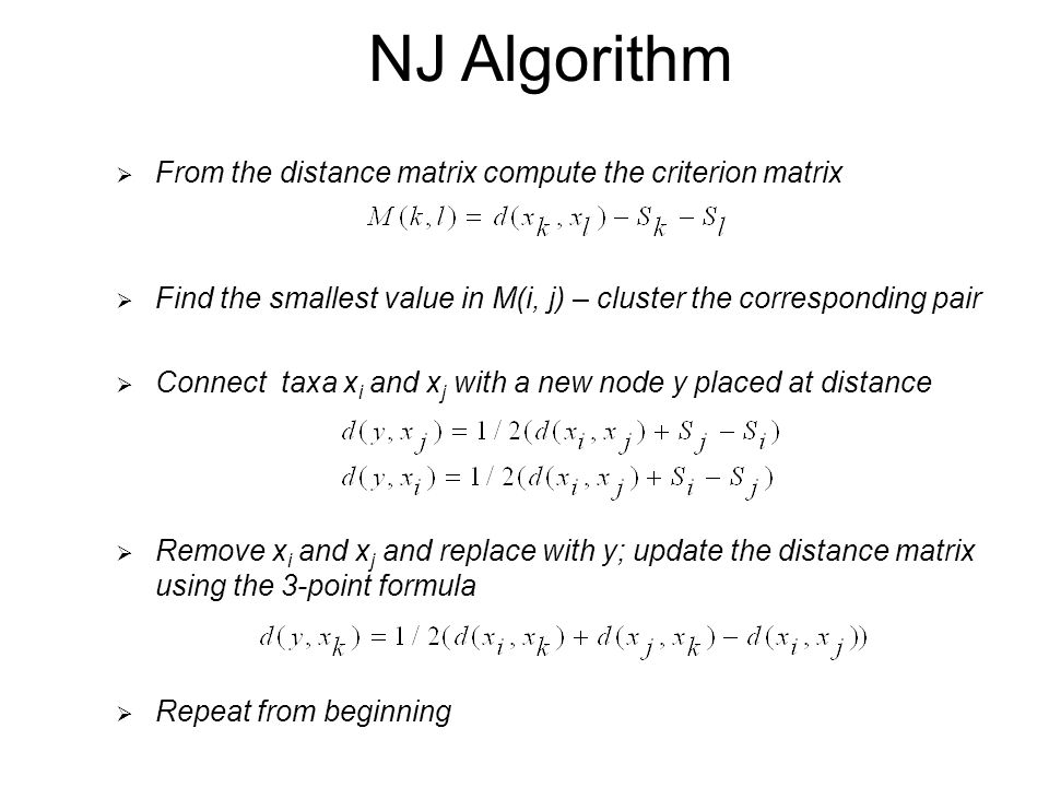 NJ Algorithm  From the distance matrix compute the criterion matrix  Find the smallest value in M(i, j) – cluster the corresponding pair  Connect taxa x i and x j with a new node y placed at distance  Remove x i and x j and replace with y; update the distance matrix using the 3-point formula  Repeat from beginning
