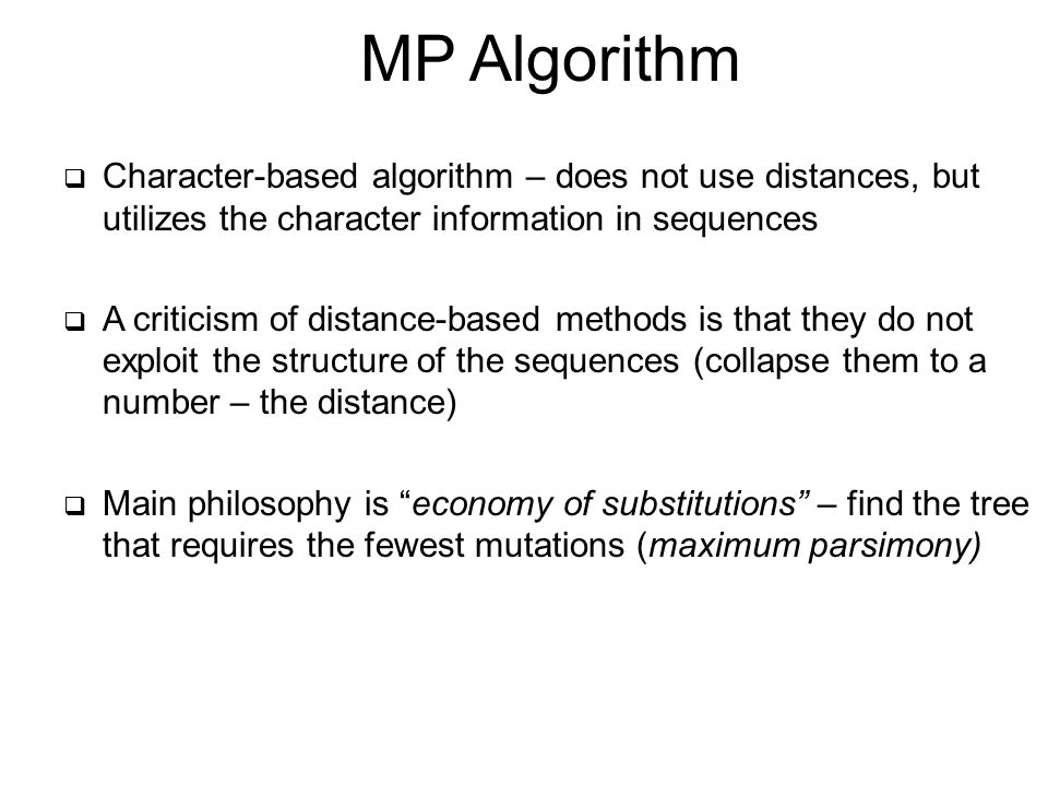 MP Algorithm  Character-based algorithm – does not use distances, but utilizes the character information in sequences  A criticism of distance-based methods is that they do not exploit the structure of the sequences (collapse them to a number – the distance)  Main philosophy is economy of substitutions – find the tree that requires the fewest mutations (maximum parsimony)