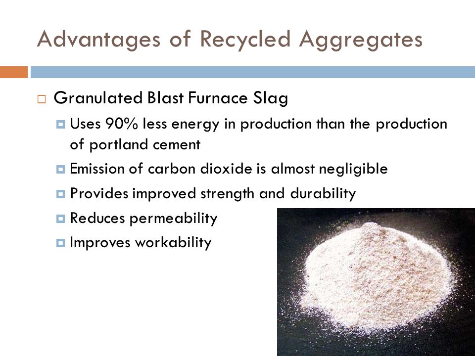Advantages of Recycled Aggregates  Granulated Blast Furnace Slag  Uses 90% less energy in production than the production of portland cement  Emission of carbon dioxide is almost negligible  Provides improved strength and durability  Reduces permeability  Improves workability