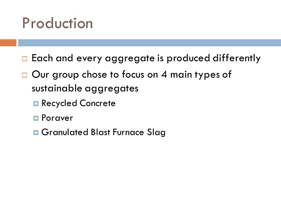 Production  Each and every aggregate is produced differently  Our group chose to focus on 4 main types of sustainable aggregates  Recycled Concrete  Poraver  Granulated Blast Furnace Slag