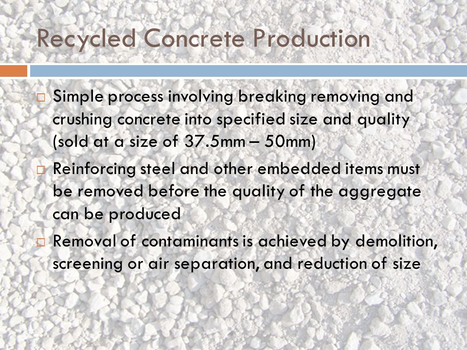 Recycled Concrete Production  Simple process involving breaking removing and crushing concrete into specified size and quality (sold at a size of 37.5mm – 50mm)  Reinforcing steel and other embedded items must be removed before the quality of the aggregate can be produced  Removal of contaminants is achieved by demolition, screening or air separation, and reduction of size