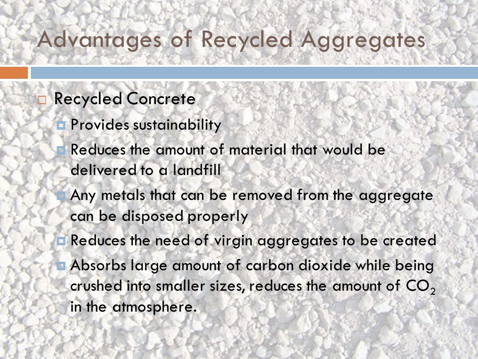 Advantages of Recycled Aggregates  Recycled Concrete  Provides sustainability  Reduces the amount of material that would be delivered to a landfill  Any metals that can be removed from the aggregate can be disposed properly  Reduces the need of virgin aggregates to be created  Absorbs large amount of carbon dioxide while being crushed into smaller sizes, reduces the amount of CO 2 in the atmosphere.