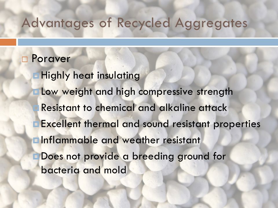 Advantages of Recycled Aggregates  Poraver  Highly heat insulating  Low weight and high compressive strength  Resistant to chemical and alkaline attack  Excellent thermal and sound resistant properties  Inflammable and weather resistant  Does not provide a breeding ground for bacteria and mold