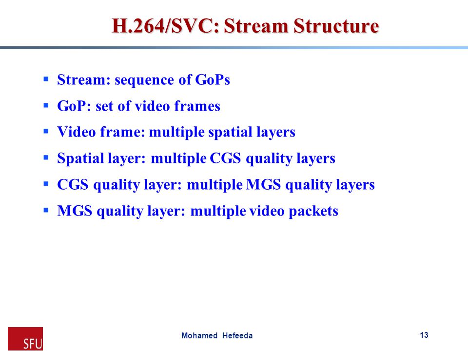 Mohamed Hefeeda H.264/SVC: Stream Structure  Stream: sequence of GoPs  GoP: set of video frames  Video frame: multiple spatial layers  Spatial layer: multiple CGS quality layers  CGS quality layer: multiple MGS quality layers  MGS quality layer: multiple video packets 13