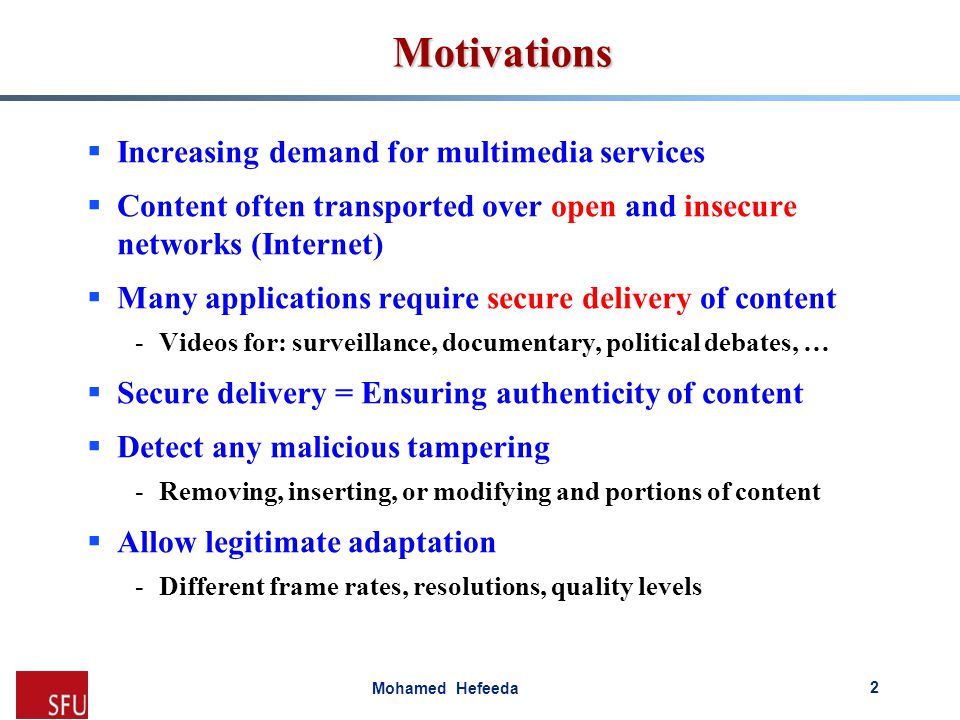 Mohamed Hefeeda Motivations  Increasing demand for multimedia services  Content often transported over open and insecure networks (Internet)  Many applications require secure delivery of content -Videos for: surveillance, documentary, political debates, …  Secure delivery = Ensuring authenticity of content  Detect any malicious tampering -Removing, inserting, or modifying and portions of content  Allow legitimate adaptation -Different frame rates, resolutions, quality levels 2