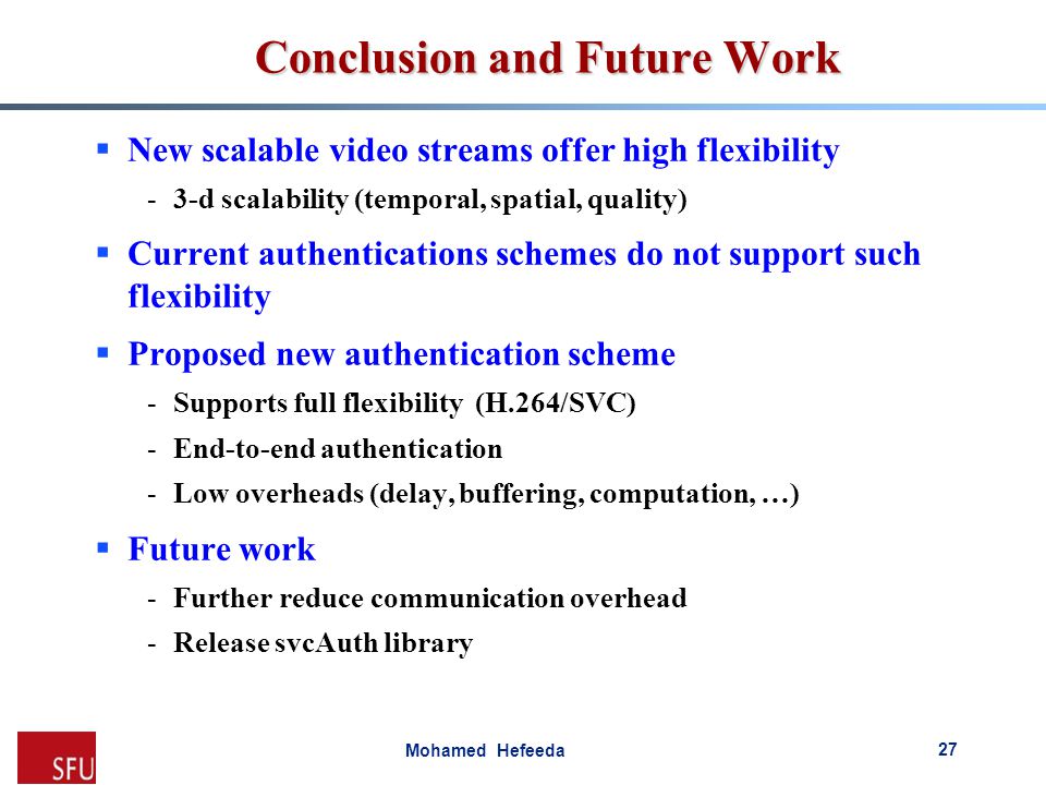 Mohamed Hefeeda Conclusion and Future Work  New scalable video streams offer high flexibility -3-d scalability (temporal, spatial, quality)  Current authentications schemes do not support such flexibility  Proposed new authentication scheme -Supports full flexibility (H.264/SVC) -End-to-end authentication -Low overheads (delay, buffering, computation, …)  Future work -Further reduce communication overhead -Release svcAuth library 27
