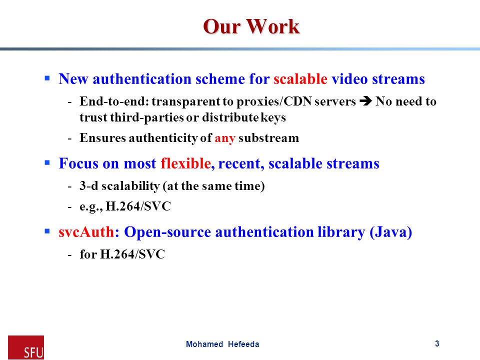 Mohamed Hefeeda Our Work  New authentication scheme for scalable video streams -End-to-end: transparent to proxies/CDN servers  No need to trust third-parties or distribute keys -Ensures authenticity of any substream  Focus on most flexible, recent, scalable streams -3-d scalability (at the same time) -e.g., H.264/SVC  svcAuth: Open-source authentication library (Java) -for H.264/SVC 3