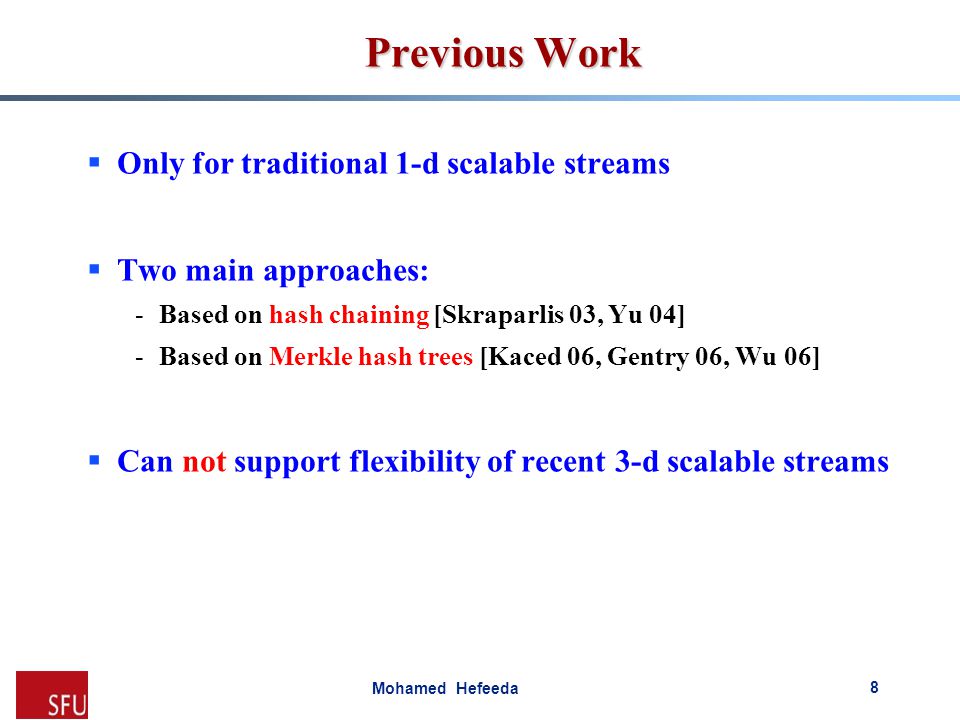 Mohamed Hefeeda Previous Work  Only for traditional 1-d scalable streams  Two main approaches: -Based on hash chaining [Skraparlis 03, Yu 04] -Based on Merkle hash trees [Kaced 06, Gentry 06, Wu 06]  Can not support flexibility of recent 3-d scalable streams 8
