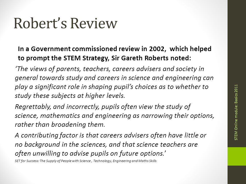 Robert’s Review In a Government commissioned review in 2002, which helped to prompt the STEM Strategy, Sir Gareth Roberts noted: ‘The views of parents, teachers, careers advisers and society in general towards study and careers in science and engineering can play a significant role in shaping pupil’s choices as to whether to study these subjects at higher levels.