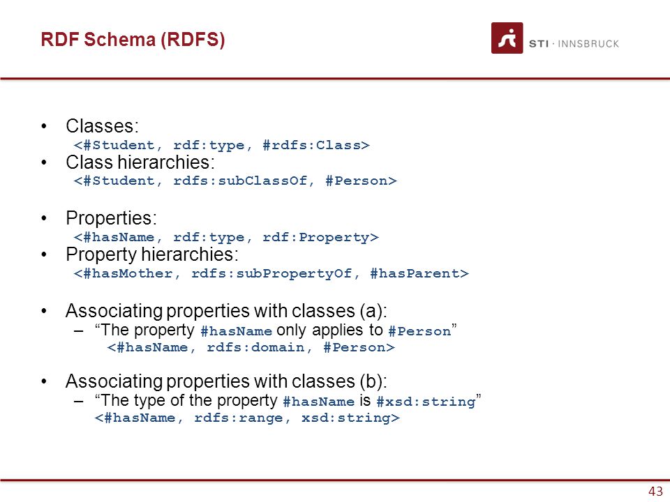 43 RDF Schema (RDFS) Classes: Class hierarchies: Properties: Property hierarchies: Associating properties with classes (a): – The property #hasName only applies to #Person Associating properties with classes (b): – The type of the property #hasName is #xsd:string 43
