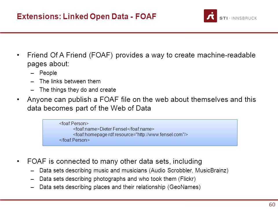 60 Extensions: Linked Open Data - FOAF Friend Of A Friend (FOAF) provides a way to create machine-readable pages about: –People –The links between them –The things they do and create Anyone can publish a FOAF file on the web about themselves and this data becomes part of the Web of Data FOAF is connected to many other data sets, including –Data sets describing music and musicians (Audio Scrobbler, MusicBrainz) –Data sets describing photographs and who took them (Flickr) –Data sets describing places and their relationship (GeoNames) Dieter Fensel Dieter Fensel 60