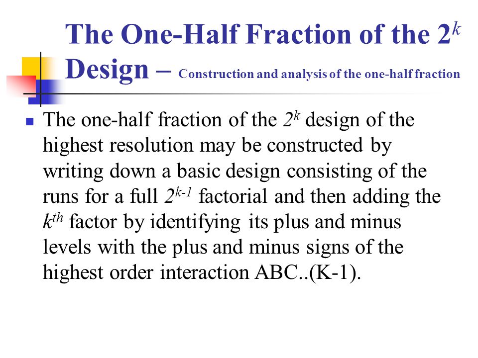 The One-Half Fraction of the 2 k Design – Construction and analysis of the one-half fraction The one-half fraction of the 2 k design of the highest resolution may be constructed by writing down a basic design consisting of the runs for a full 2 k-1 factorial and then adding the k th factor by identifying its plus and minus levels with the plus and minus signs of the highest order interaction ABC..(K-1).