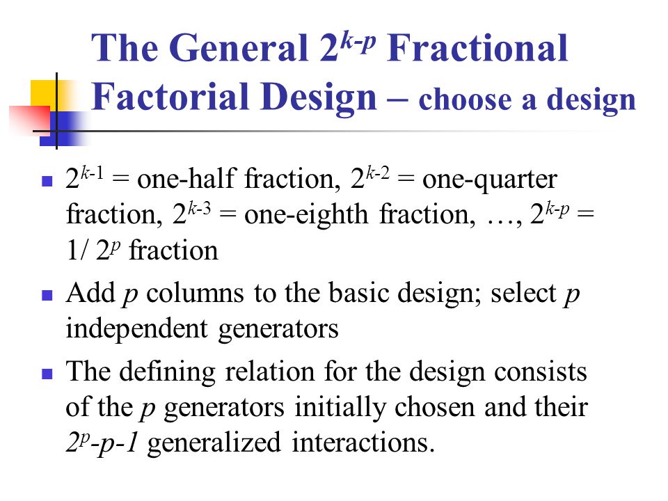 The General 2 k-p Fractional Factorial Design – choose a design 2 k-1 = one-half fraction, 2 k-2 = one-quarter fraction, 2 k-3 = one-eighth fraction, …, 2 k-p = 1/ 2 p fraction Add p columns to the basic design; select p independent generators The defining relation for the design consists of the p generators initially chosen and their 2 p -p-1 generalized interactions.