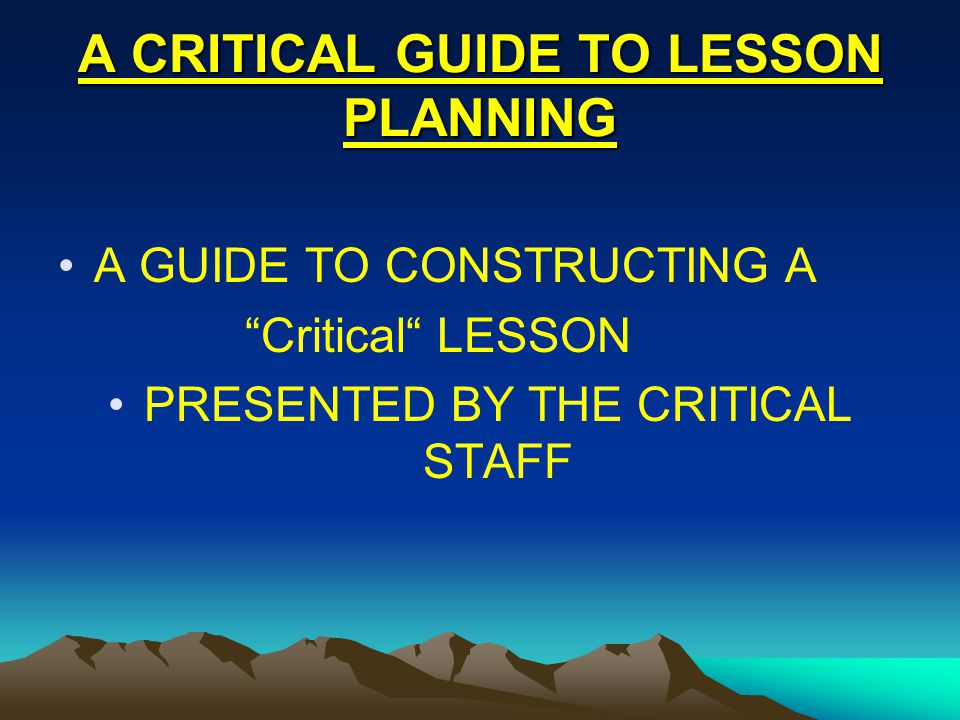 A CRITICAL GUIDE TO LESSON PLANNING A GUIDE TO CONSTRUCTING A Critical LESSON PRESENTED BY THE CRITICAL STAFF