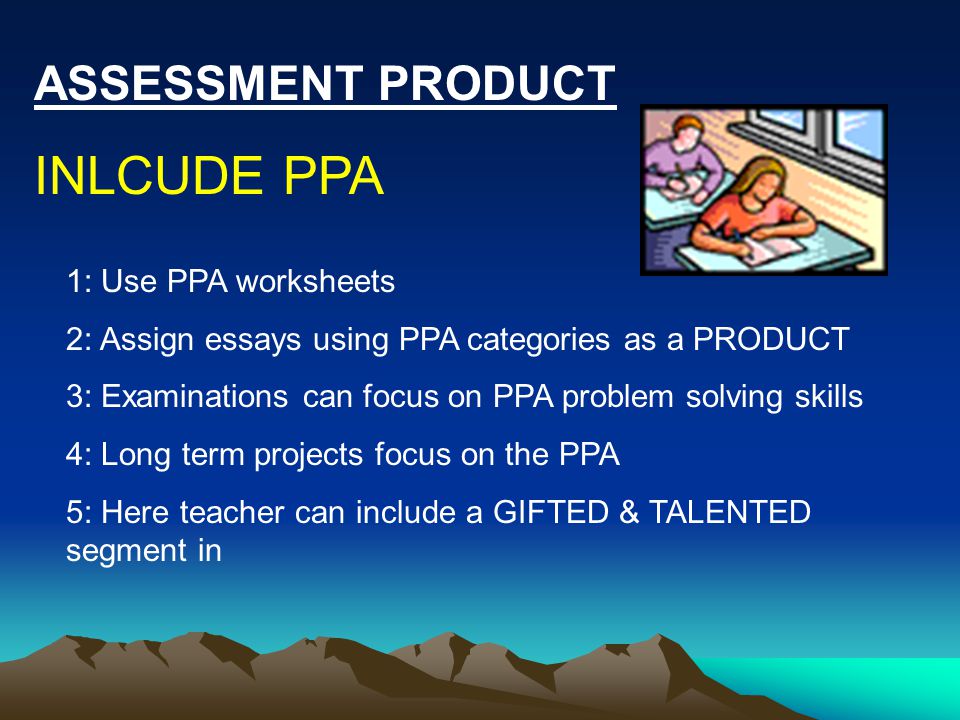 ASSESSMENT PRODUCT INLCUDE PPA 1: Use PPA worksheets 2: Assign essays using PPA categories as a PRODUCT 3: Examinations can focus on PPA problem solving skills 4: Long term projects focus on the PPA 5: Here teacher can include a GIFTED & TALENTED segment in