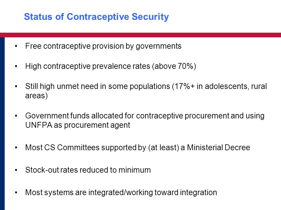 Status of Contraceptive Security Free contraceptive provision by governments High contraceptive prevalence rates (above 70%) Still high unmet need in some populations (17%+ in adolescents, rural areas) Government funds allocated for contraceptive procurement and using UNFPA as procurement agent Most CS Committees supported by (at least) a Ministerial Decree Stock-out rates reduced to minimum Most systems are integrated/working toward integration