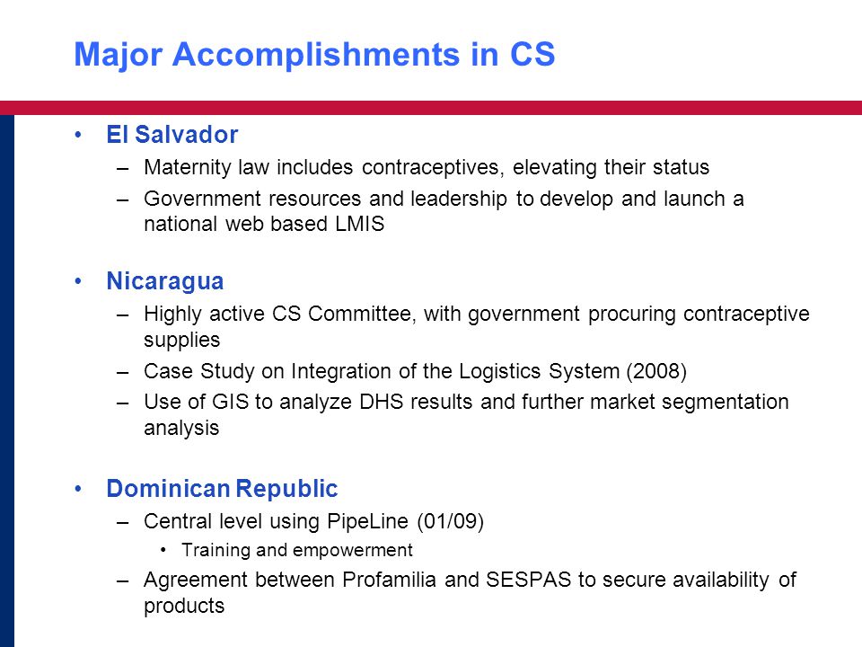Major Accomplishments in CS El Salvador –Maternity law includes contraceptives, elevating their status –Government resources and leadership to develop and launch a national web based LMIS Nicaragua –Highly active CS Committee, with government procuring contraceptive supplies –Case Study on Integration of the Logistics System (2008) –Use of GIS to analyze DHS results and further market segmentation analysis Dominican Republic –Central level using PipeLine (01/09) Training and empowerment –Agreement between Profamilia and SESPAS to secure availability of products