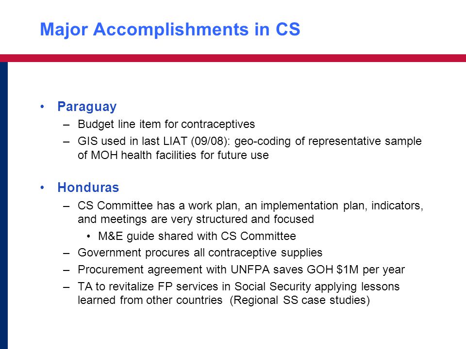 Major Accomplishments in CS Paraguay –Budget line item for contraceptives –GIS used in last LIAT (09/08): geo-coding of representative sample of MOH health facilities for future use Honduras –CS Committee has a work plan, an implementation plan, indicators, and meetings are very structured and focused M&E guide shared with CS Committee –Government procures all contraceptive supplies –Procurement agreement with UNFPA saves GOH $1M per year –TA to revitalize FP services in Social Security applying lessons learned from other countries (Regional SS case studies)