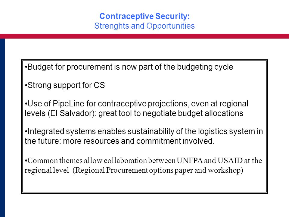 Contraceptive Security: Strenghts and Opportunities Budget for procurement is now part of the budgeting cycle Strong support for CS Use of PipeLine for contraceptive projections, even at regional levels (El Salvador): great tool to negotiate budget allocations Integrated systems enables sustainability of the logistics system in the future: more resources and commitment involved.