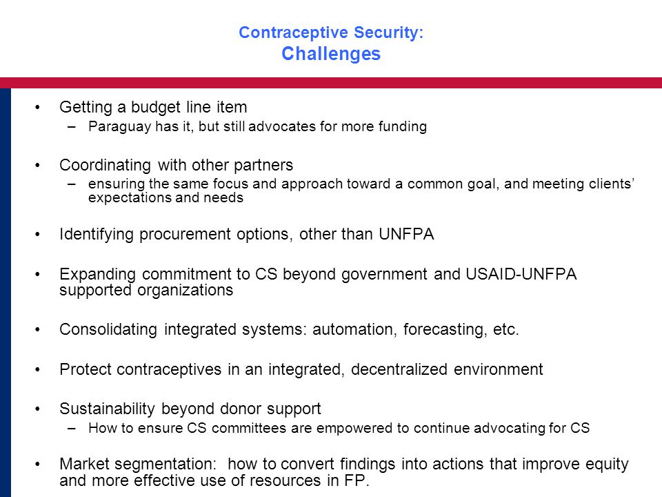 Contraceptive Security: Challenges Getting a budget line item –Paraguay has it, but still advocates for more funding Coordinating with other partners –ensuring the same focus and approach toward a common goal, and meeting clients’ expectations and needs Identifying procurement options, other than UNFPA Expanding commitment to CS beyond government and USAID-UNFPA supported organizations Consolidating integrated systems: automation, forecasting, etc.