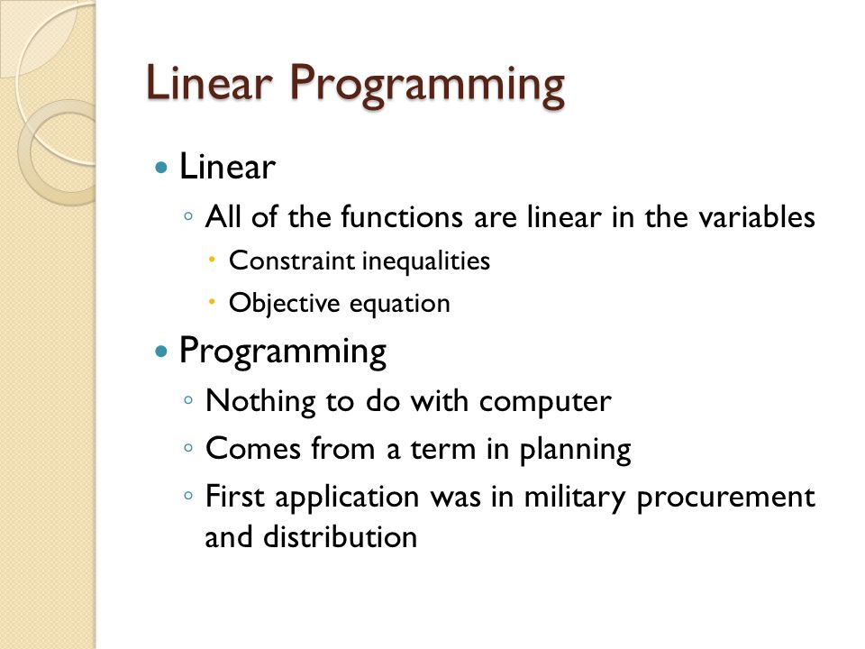 Linear Programming Linear ◦ All of the functions are linear in the variables  Constraint inequalities  Objective equation Programming ◦ Nothing to do with computer ◦ Comes from a term in planning ◦ First application was in military procurement and distribution