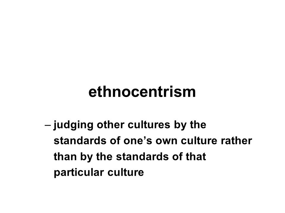 ethnocentrism –judging other cultures by the standards of one’s own culture rather than by the standards of that particular culture