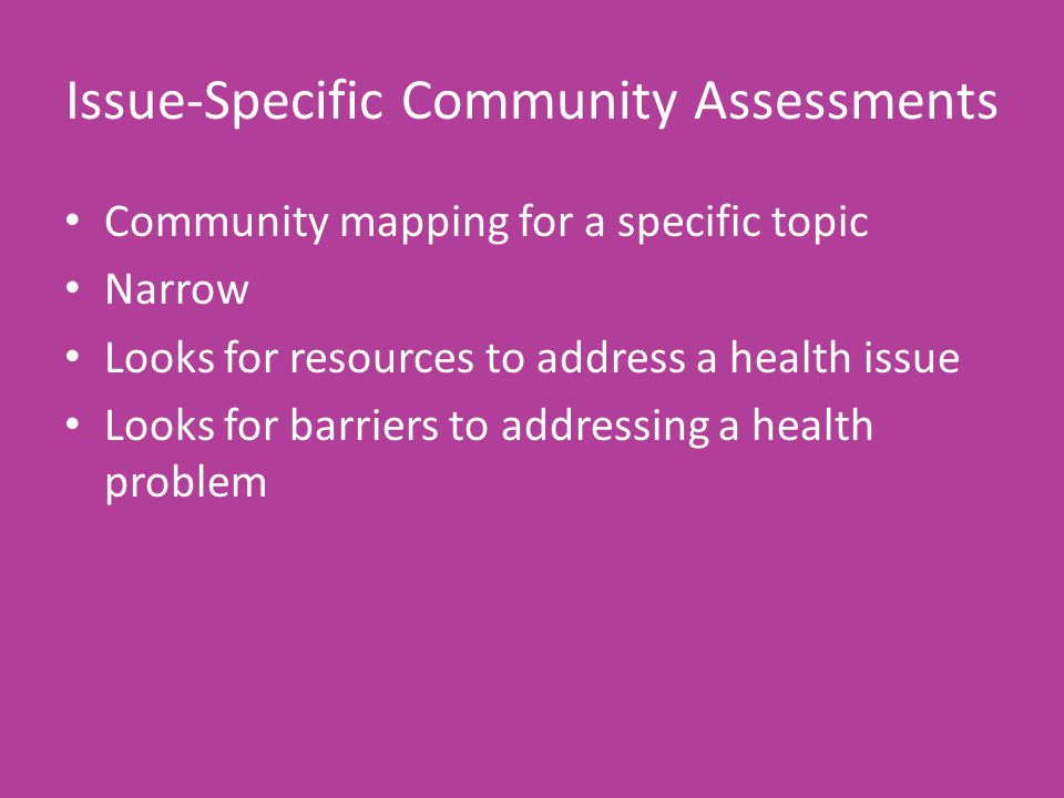 Issue-Specific Community Assessments Community mapping for a specific topic Narrow Looks for resources to address a health issue Looks for barriers to addressing a health problem