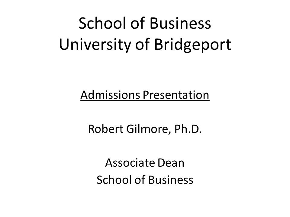 School of Business University of Bridgeport Admissions Presentation Robert Gilmore, Ph.D.