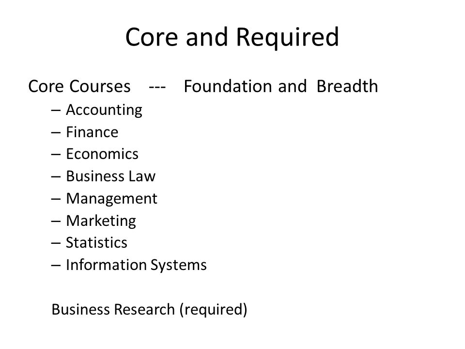 Core and Required Core Courses --- Foundation and Breadth – Accounting – Finance – Economics – Business Law – Management – Marketing – Statistics – Information Systems Business Research (required)