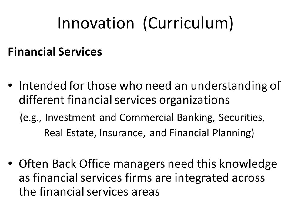 Innovation (Curriculum) Financial Services Intended for those who need an understanding of different financial services organizations (e.g., Investment and Commercial Banking, Securities, Real Estate, Insurance, and Financial Planning) Often Back Office managers need this knowledge as financial services firms are integrated across the financial services areas
