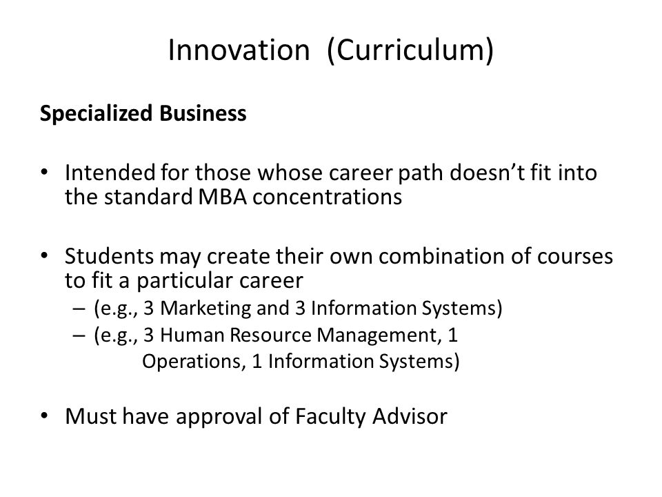 Innovation (Curriculum) Specialized Business Intended for those whose career path doesn’t fit into the standard MBA concentrations Students may create their own combination of courses to fit a particular career – (e.g., 3 Marketing and 3 Information Systems) – (e.g., 3 Human Resource Management, 1 Operations, 1 Information Systems) Must have approval of Faculty Advisor