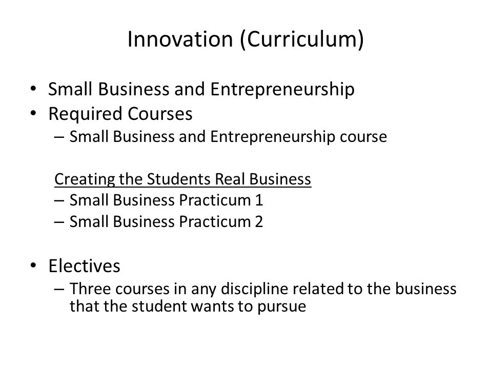 Innovation (Curriculum) Small Business and Entrepreneurship Required Courses – Small Business and Entrepreneurship course Creating the Students Real Business – Small Business Practicum 1 – Small Business Practicum 2 Electives – Three courses in any discipline related to the business that the student wants to pursue