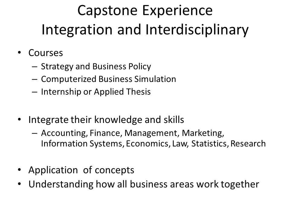Capstone Experience Integration and Interdisciplinary Courses – Strategy and Business Policy – Computerized Business Simulation – Internship or Applied Thesis Integrate their knowledge and skills – Accounting, Finance, Management, Marketing, Information Systems, Economics, Law, Statistics, Research Application of concepts Understanding how all business areas work together