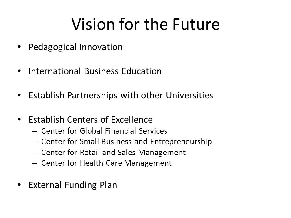 Vision for the Future Pedagogical Innovation International Business Education Establish Partnerships with other Universities Establish Centers of Excellence – Center for Global Financial Services – Center for Small Business and Entrepreneurship – Center for Retail and Sales Management – Center for Health Care Management External Funding Plan