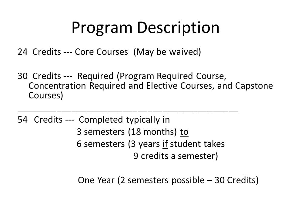 Program Description 24 Credits --- Core Courses (May be waived) 30 Credits --- Required (Program Required Course, Concentration Required and Elective Courses, and Capstone Courses) ____________________________________________ 54Credits --- Completed typically in 3 semesters (18 months) to 6 semesters (3 years if student takes 9 credits a semester) One Year (2 semesters possible – 30 Credits)