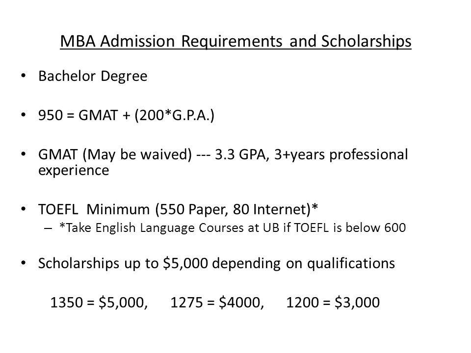 MBA Admission Requirements and Scholarships Bachelor Degree 950 = GMAT + (200*G.P.A.) GMAT (May be waived) GPA, 3+years professional experience TOEFL Minimum (550 Paper, 80 Internet)* – *Take English Language Courses at UB if TOEFL is below 600 Scholarships up to $5,000 depending on qualifications 1350 = $5,000, 1275 = $4000, 1200 = $3,000