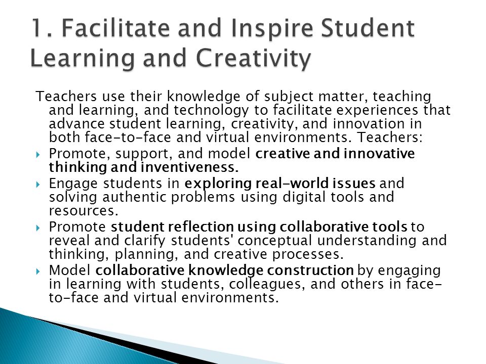 Teachers use their knowledge of subject matter, teaching and learning, and technology to facilitate experiences that advance student learning, creativity, and innovation in both face-to-face and virtual environments.