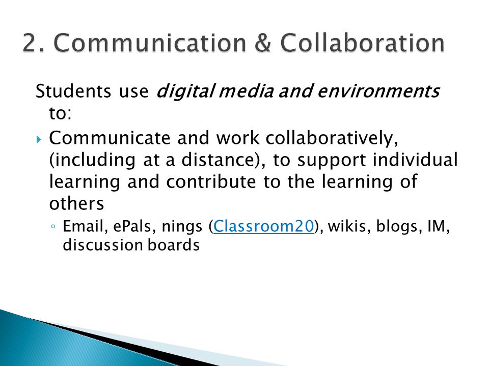 Students use digital media and environments to:  Communicate and work collaboratively, (including at a distance), to support individual learning and contribute to the learning of others ◦  , ePals, nings (Classroom20), wikis, blogs, IM, discussion boardsClassroom20