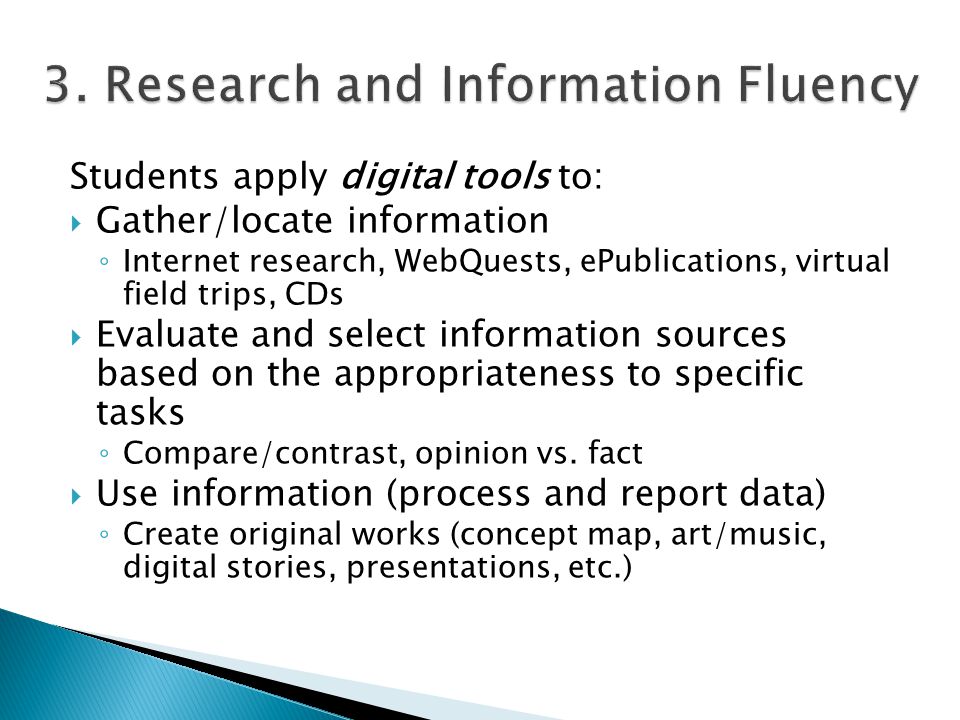 Students apply digital tools to:  Gather/locate information ◦ Internet research, WebQuests, ePublications, virtual field trips, CDs  Evaluate and select information sources based on the appropriateness to specific tasks ◦ Compare/contrast, opinion vs.