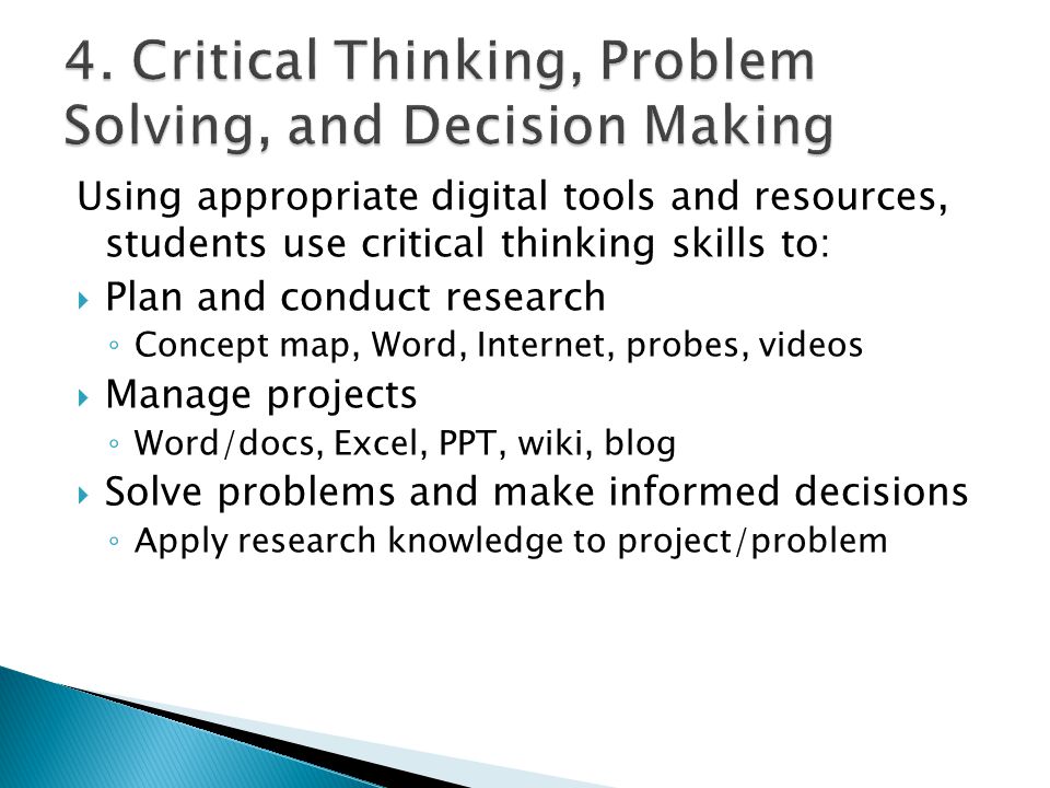 Using appropriate digital tools and resources, students use critical thinking skills to:  Plan and conduct research ◦ Concept map, Word, Internet, probes, videos  Manage projects ◦ Word/docs, Excel, PPT, wiki, blog  Solve problems and make informed decisions ◦ Apply research knowledge to project/problem