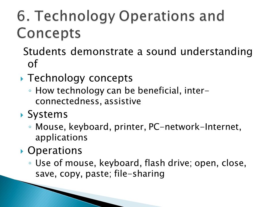 Students demonstrate a sound understanding of  Technology concepts ◦ How technology can be beneficial, inter- connectedness, assistive  Systems ◦ Mouse, keyboard, printer, PC-network-Internet, applications  Operations ◦ Use of mouse, keyboard, flash drive; open, close, save, copy, paste; file-sharing