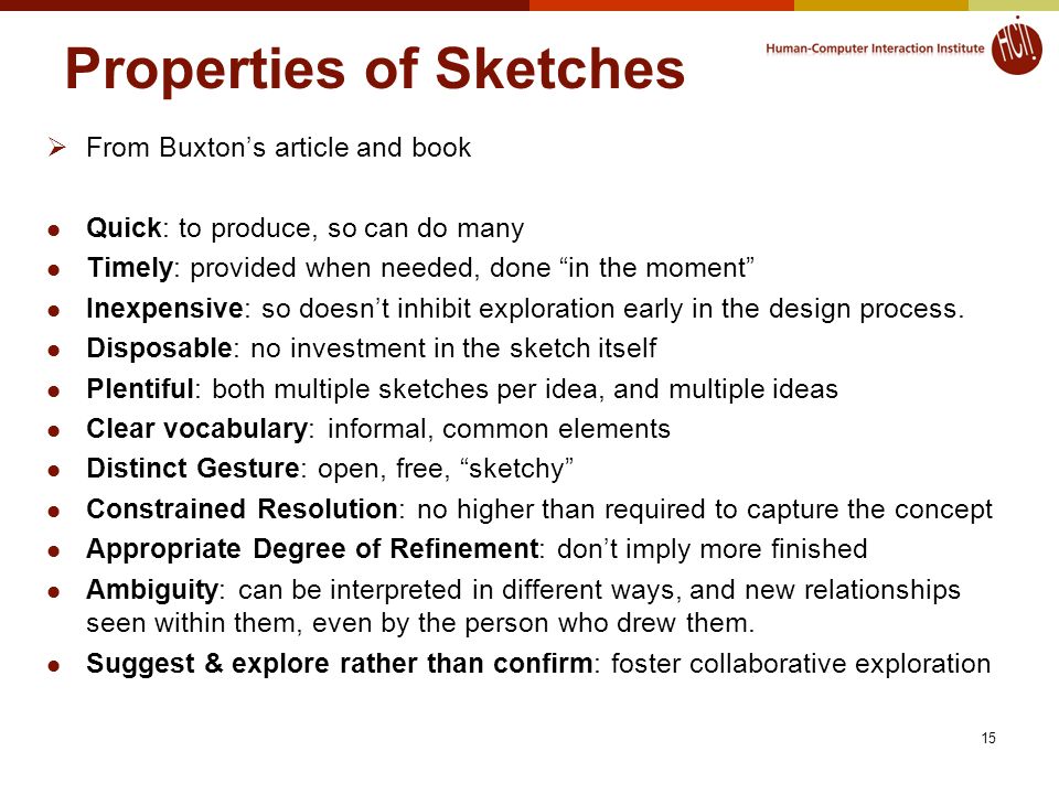 15 Properties of Sketches  From Buxton’s article and book Quick: to produce, so can do many Timely: provided when needed, done in the moment Inexpensive: so doesn’t inhibit exploration early in the design process.