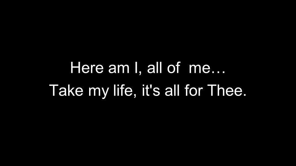 Here am I, all of me… Take my life, it s all for Thee.