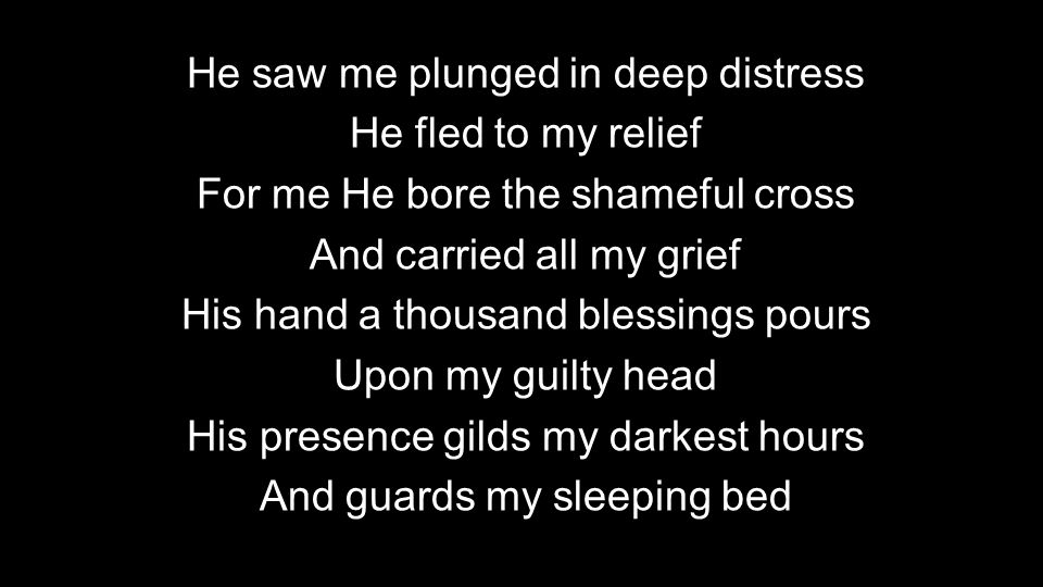 He saw me plunged in deep distress He fled to my relief For me He bore the shameful cross And carried all my grief His hand a thousand blessings pours Upon my guilty head His presence gilds my darkest hours And guards my sleeping bed