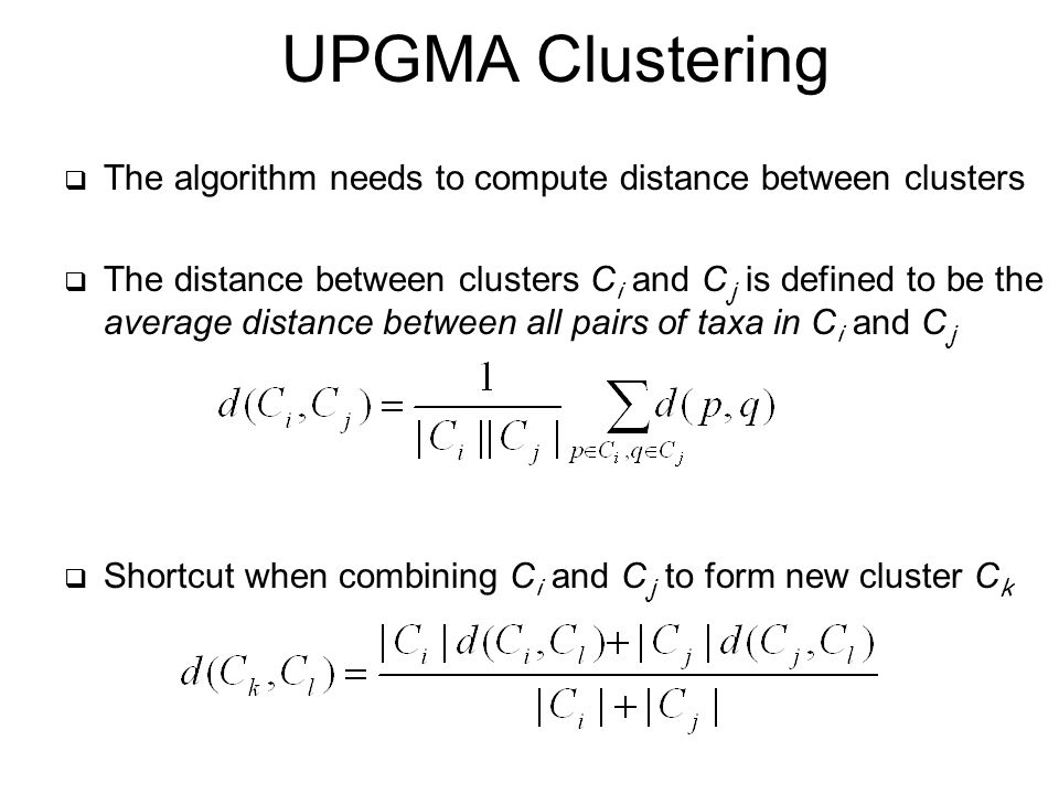  The algorithm needs to compute distance between clusters  The distance between clusters C i and C j is defined to be the average distance between all pairs of taxa in C i and C j  Shortcut when combining C i and C j to form new cluster C k UPGMA Clustering