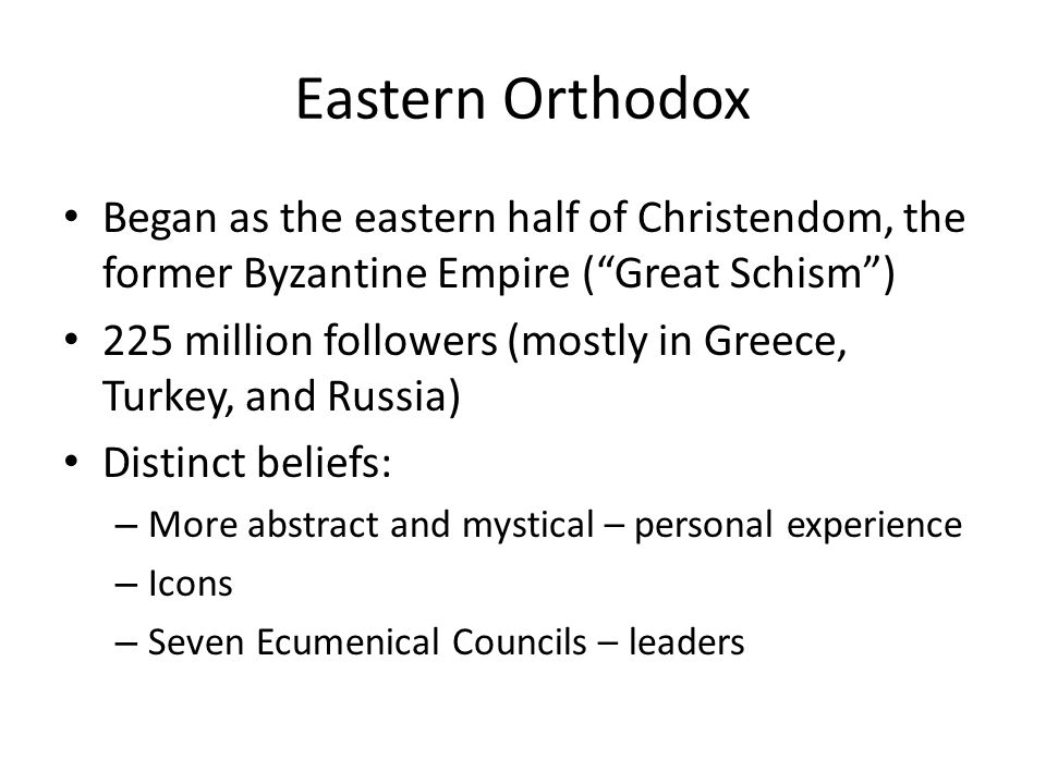 Eastern Orthodox Began as the eastern half of Christendom, the former Byzantine Empire ( Great Schism ) 225 million followers (mostly in Greece, Turkey, and Russia) Distinct beliefs: – More abstract and mystical – personal experience – Icons – Seven Ecumenical Councils – leaders